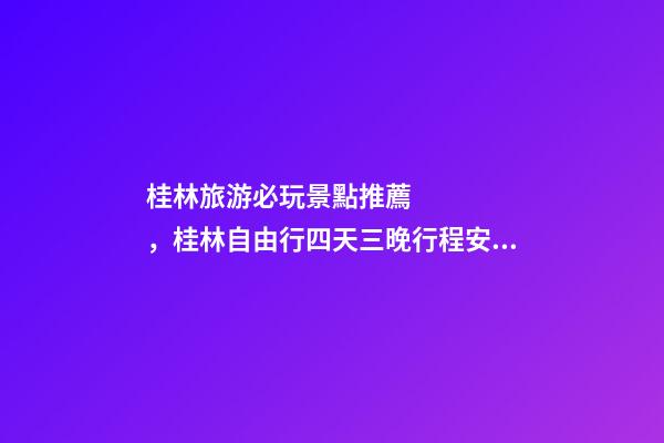 桂林旅游必玩景點推薦，桂林自由行四天三晚行程安排，桂林旅游防騙攻略